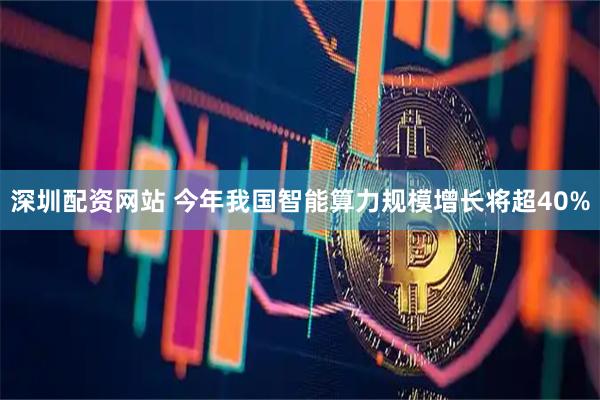 深圳配资网站 今年我国智能算力规模增长将超40%
