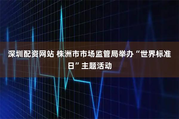 深圳配资网站 株洲市市场监管局举办“世界标准日”主题活动
