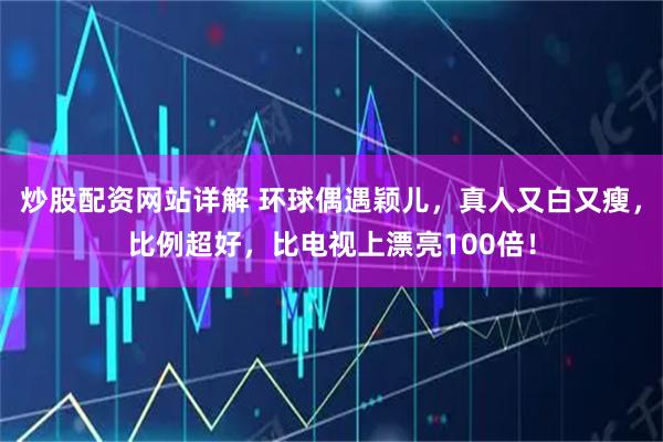 炒股配资网站详解 环球偶遇颖儿，真人又白又瘦，比例超好，比电视上漂亮100倍！