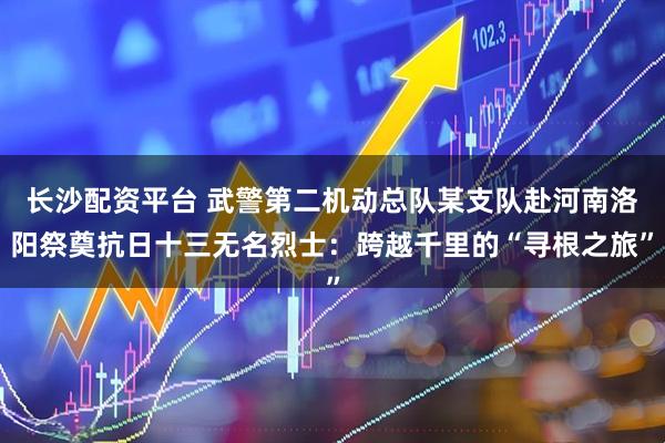 长沙配资平台 武警第二机动总队某支队赴河南洛阳祭奠抗日十三无名烈士：跨越千里的“寻根之旅”