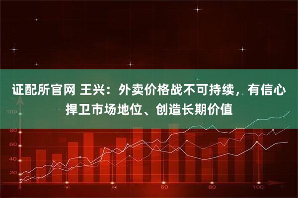 证配所官网 王兴：外卖价格战不可持续，有信心捍卫市场地位、创造长期价值
