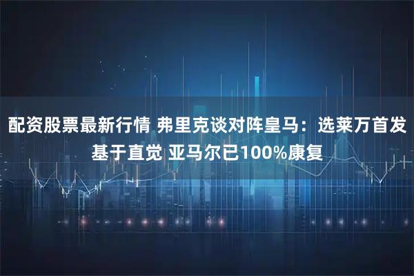 配资股票最新行情 弗里克谈对阵皇马：选莱万首发基于直觉 亚马尔已100%康复
