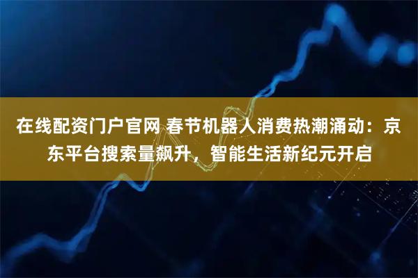 在线配资门户官网 春节机器人消费热潮涌动：京东平台搜索量飙升，智能生活新纪元开启