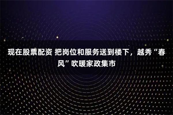现在股票配资 把岗位和服务送到楼下，越秀“春风”吹暖家政集市