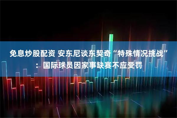 免息炒股配资 安东尼谈东契奇“特殊情况挑战”：国际球员因家事缺赛不应受罚