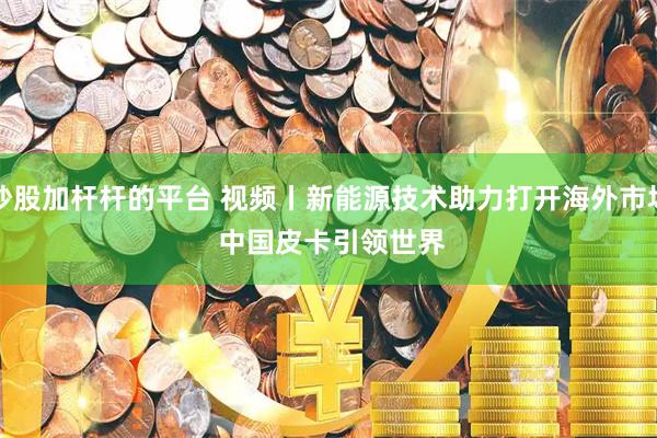 炒股加杆杆的平台 视频丨新能源技术助力打开海外市场 中国皮卡引领世界