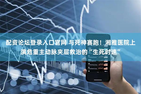 配资论坛登录入口官网 与死神赛跑！湘雅医院上演危重主动脉夹层救治的“生死时速”