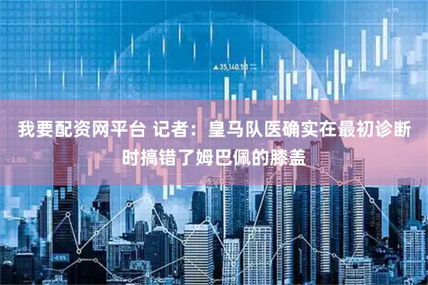 我要配资网平台 记者：皇马队医确实在最初诊断时搞错了姆巴佩的膝盖