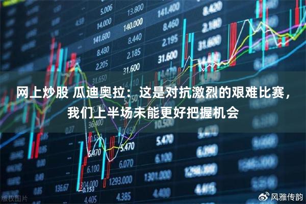 网上炒股 瓜迪奥拉：这是对抗激烈的艰难比赛，我们上半场未能更好把握机会