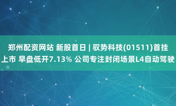郑州配资网站 新股首日 | 驭势科技(01511)首挂上市 早盘低开7.13% 公司专注封闭场景L4自动驾驶