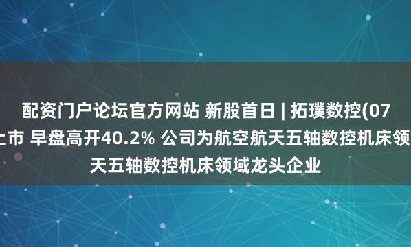 配资门户论坛官方网站 新股首日 | 拓璞数控(07688)首挂上市 早盘高开40.2% 公司为航空航天五轴数控机床领域龙头企业