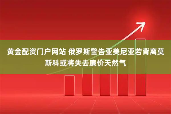 黄金配资门户网站 俄罗斯警告亚美尼亚若背离莫斯科或将失去廉价天然气