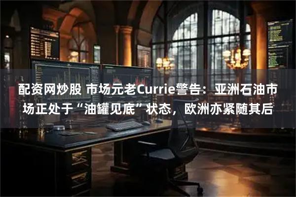 配资网炒股 市场元老Currie警告：亚洲石油市场正处于“油罐见底”状态，欧洲亦紧随其后