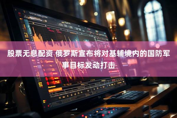 股票无息配资 俄罗斯宣布将对基辅境内的国防军事目标发动打击