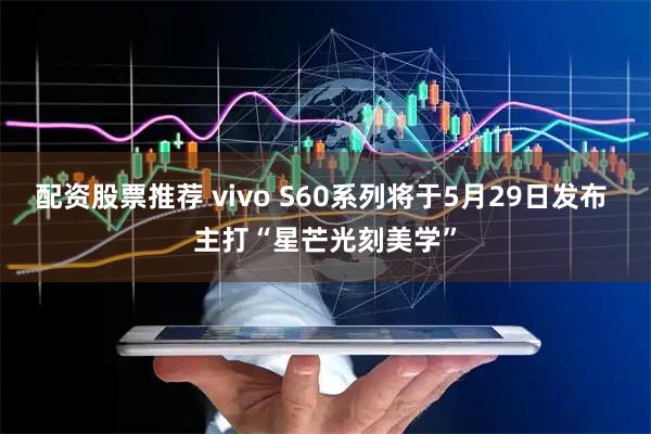 配资股票推荐 vivo S60系列将于5月29日发布 主打“星芒光刻美学”