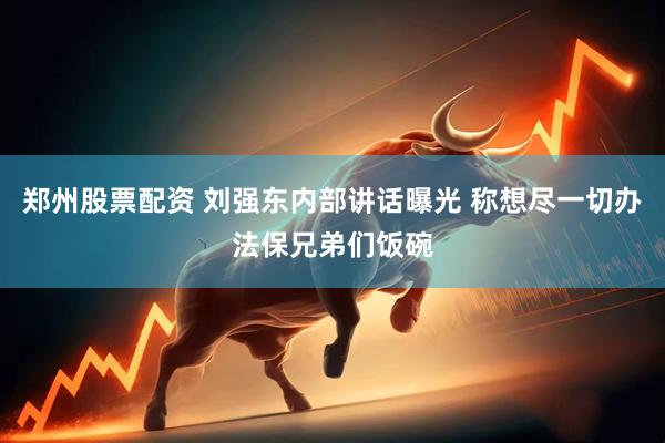 郑州股票配资 刘强东内部讲话曝光 称想尽一切办法保兄弟们饭碗
