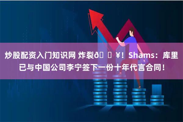 炒股配资入门知识网 炸裂💥！Shams：库里已与中国公司李宁签下一份十年代言合同！