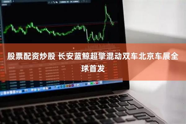股票配资炒股 长安蓝鲸超擎混动双车北京车展全球首发