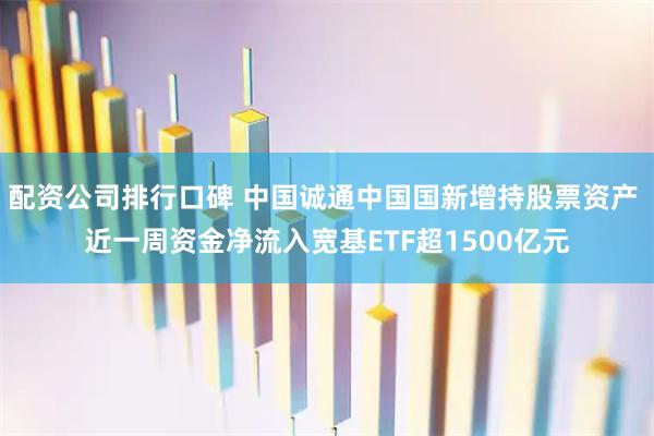 配资公司排行口碑 中国诚通中国国新增持股票资产 近一周资金净流入宽基ETF超1500亿元