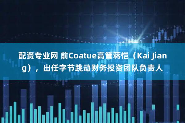 配资专业网 前Coatue高管蒋恺（Kai Jiang），出任字节跳动财务投资团队负责人